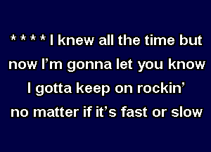 1k 1k 1k 1k I knew all the time but
now Pm gonna let you know
I gotta keep on rockiw

no matter if ifs fast or slow