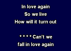 In love again
So we live
How will it turn out

1't ir 1kCanT we

fall in love again