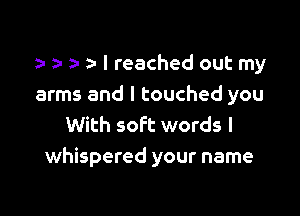 a- a- I reached out my
arms and I touched you

With soft words I
whispered your name