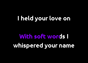I held your love on

With soft words I
whispered your name
