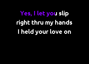 Yes, I let you slip
right thru my hands

I held your love on