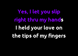 Yes, I let you slip
right thru my hands

I held your love on
the tips of my fingers
