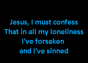 Jesus, I must confess

That in all my loneliness
I've forsaken
and I've sinned