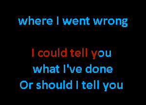 where I went wrong

I could tell you
what I've done
Or should I tell you