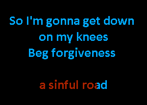 So I'm gonna get down
on my knees

Beg forgiveness

a sinful road