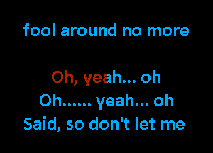 fool around no more

Oh, yeah... oh
Oh ...... yeah... oh
Said, so don't let me