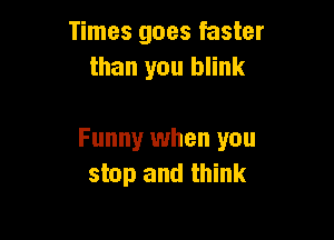 Times goes faster
than you blink

Funny when you
stop and think