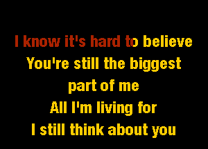 I know it's hard to believe
You're still the biggest

part of me
All I'm living for
I still think about you