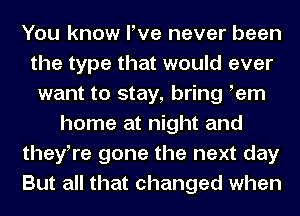 You know We never been
the type that would ever
want to stay, bring tern
home at night and
theytre gone the next day
But all that changed when