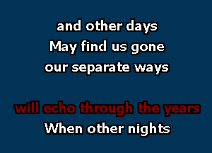 and other days
May find us gone
our separate ways

When other nights