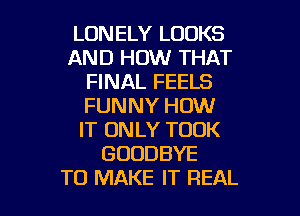 LONELY LOOKS
AND HOW THAT
FINAL FEELS
FUNNY HOW
IT ONLY TOOK
GOODBYE

TO MAKE IT REAL l