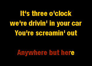 It's three o'clock
we're drivin' in your car

You're screamin' out

Anywhere but here