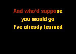 And who'd suppose
you would go

I've already learned