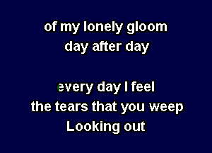 of my lonely gloom
day after day

every day I feel
the tears that you weep
Looking out
