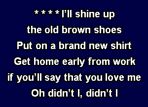 t t t t P shine up
the old brown shoes
Put on a brand new shirt
Get home early from work
if you, say that you love me
Oh didn,t l, didn,t I