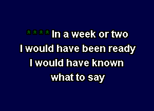 In a week or two
I would have been ready

I would have known
what to say