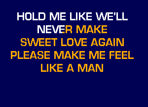 HOLD ME LIKE WE'LL
NEVER MAKE
SWEET LOVE AGAIN
PLEASE MAKE ME FEEL
LIKE A MAN