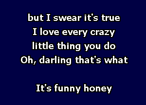 but I swear it's true
I love every crazy
little thing you do
Oh, darling that's what

It's funny honey