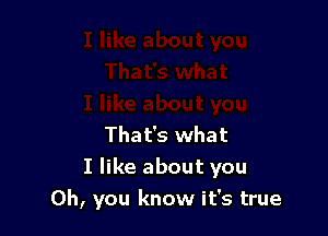 That's what
I like about you
Oh, you know it's true