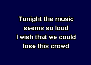 Tonight the music
seems so loud

I wish that we could
lose this crowd