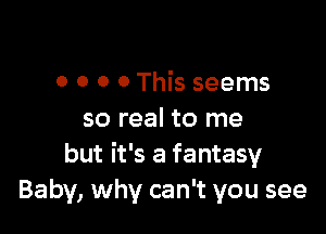 0 o o 0 This seems

so real to me
but it's a fantasy
Baby, why can't you see