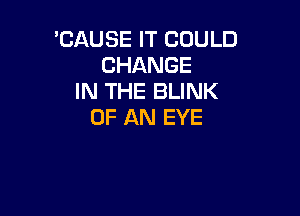 'CAUSE IT COULD
CHANGE
IN THE BLINK

OF AN EYE