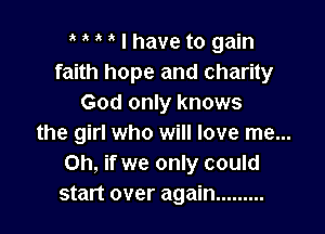 I have to gain
faith hope and charity
God only knows

the girl who will love me...
Oh, if we only could
start over again .........