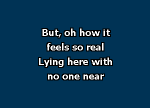 But, oh how it
feels so real

Lying here with
no one near