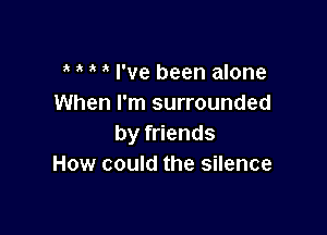 I've been alone
When I'm surrounded

by friends
How could the silence