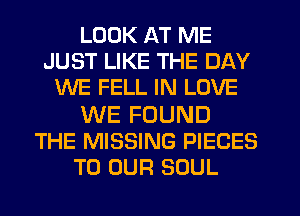 LOOK AT ME
JUST LIKE THE DAY
WE FELL IN LOVE

WE FOUND
THE MISSING PIECES
TO OUR SOUL