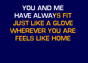 YOU AND ME
HAVE ALWAYS FIT
JUST LIKE A GLOVE

WHEREVER YOU ARE
FEELS LIKE HOME