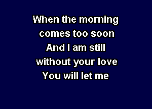 When the morning
comes too soon
And I am still

without your love
You will let me