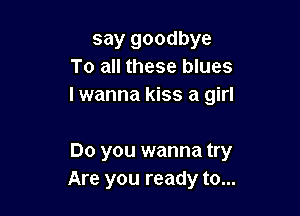 say goodbye
To all these blues
I wanna kiss a girl

Do you wanna try
Are you ready to...