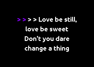 Love be still,
love be sweet

Don't you dare
change a thing