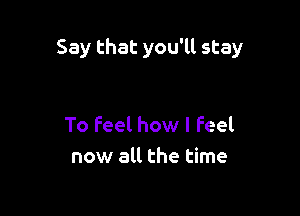 Say that you'll stay

To feel how I Feel
now all the time