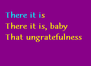 There it is
There it is, baby

That ungratefulness