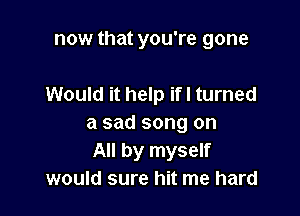 now that you're gone

Would it help ifl turned
a sad song on
All by myself
would sure hit me hard