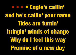 o o o o Eagle's callin'
and he's callin' your name
Tides are turnin'
bringin' winds of change
Why do I feel this way
Promise of a new day