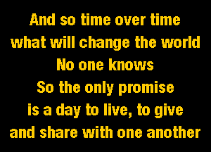 And so time over time
what will change the world
No one knows
So the only promise
is a day to live, to give
and share with one another