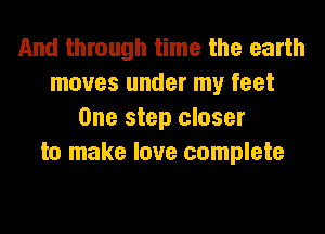And through time the earth
moves under my feet

One step closer
to make love complete