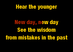 Hear the younger

New day, new day

See the wisdom
from mistakes in the past