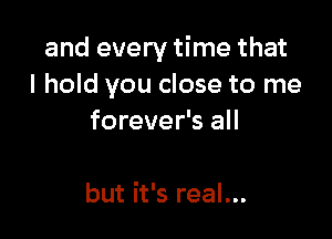 and every time that
I hold you close to me

forever's all

but it's real...