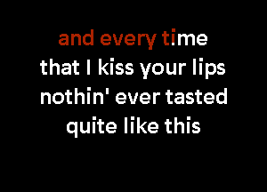 and every time
that I kiss your lips

nothin' ever tasted
quite like this