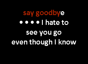 say goodbye
0 O 0 O I hate to

see you go
even though I know