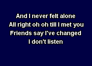 And I never felt alone
All right oh oh till I met you

Friends say I've changed
I don't listen