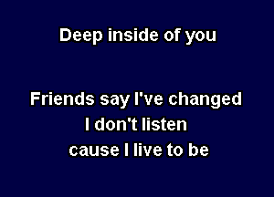 Deep inside of you

Friends say I've changed
I don't listen
cause I live to be