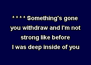 Something's gone

you withdraw and I'm not

strong like before
I was deep inside of you