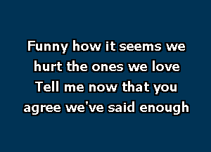 Funny how it seems we
hurt the ones we love

Tell me now that you
agree we've said enough