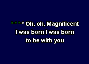 Oh, oh, Magnificent

I was born I was born
to be with you