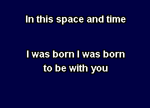 In this space and time

I was born I was born
to be with you